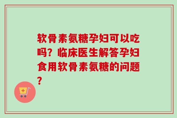 软骨素氨糖孕妇可以吃吗？临床医生解答孕妇食用软骨素氨糖的问题？