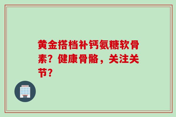 黄金搭档补钙氨糖软骨素？健康骨骼，关注关节？
