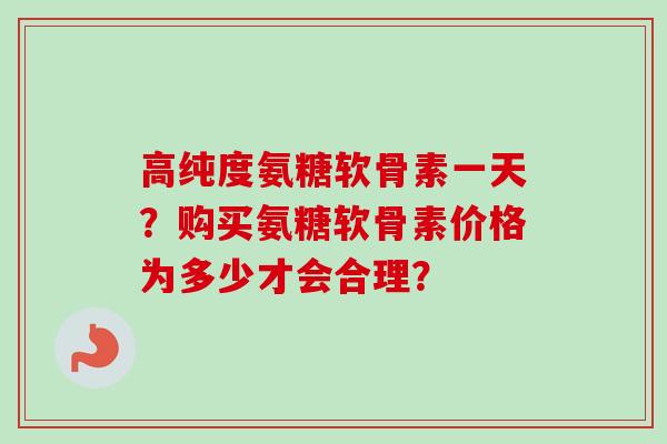 高纯度氨糖软骨素一天？购买氨糖软骨素价格为多少才会合理？