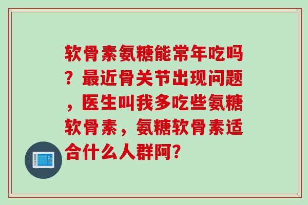 软骨素氨糖能常年吃吗？近骨关节出现问题，医生叫我多吃些氨糖软骨素，氨糖软骨素适合什么人群阿？