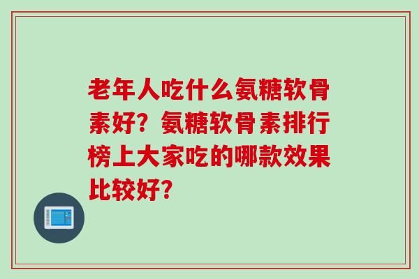 老年人吃什么氨糖软骨素好？氨糖软骨素排行榜上大家吃的哪款效果比较好？