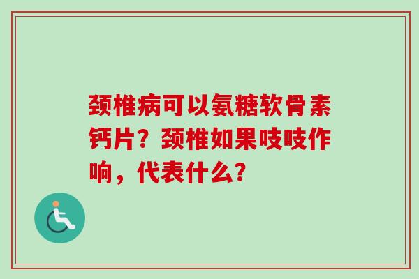颈椎病可以氨糖软骨素钙片？颈椎如果吱吱作响，代表什么？