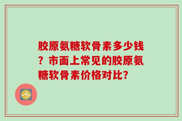 胶原氨糖软骨素多少钱？市面上常见的胶原氨糖软骨素价格对比？