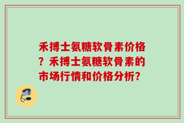 禾搏士氨糖软骨素价格？禾搏士氨糖软骨素的市场行情和价格分析？