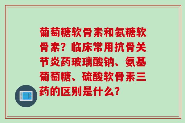 葡萄糖软骨素和氨糖软骨素？临床常用抗骨关节炎药玻璃酸钠、氨基葡萄糖、硫酸软骨素三药的区别是什么？