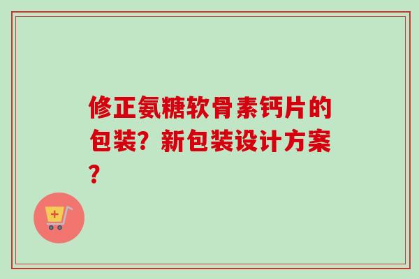 修正氨糖软骨素钙片的包装？新包装设计方案？