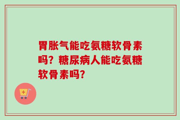 胃胀气能吃氨糖软骨素吗？糖尿病人能吃氨糖软骨素吗？