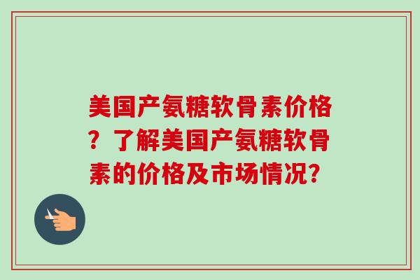 美国产氨糖软骨素价格？了解美国产氨糖软骨素的价格及市场情况？