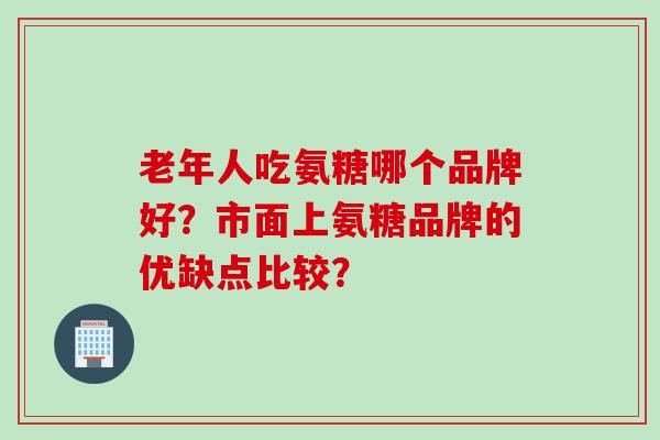 老年人吃氨糖哪个品牌好？市面上氨糖品牌的优缺点比较？