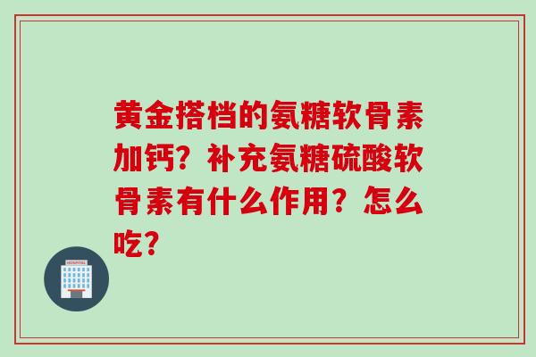 黄金搭档的氨糖软骨素加钙？补充氨糖硫酸软骨素有什么作用？怎么吃？