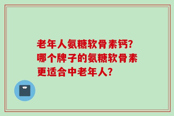 老年人氨糖软骨素钙？哪个牌子的氨糖软骨素更适合中老年人？