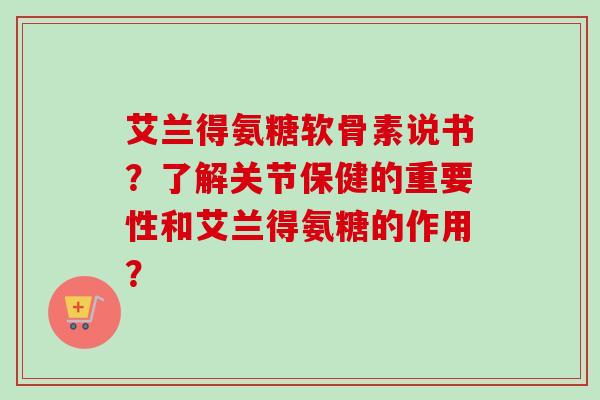 艾兰得氨糖软骨素说书？了解关节保健的重要性和艾兰得氨糖的作用？