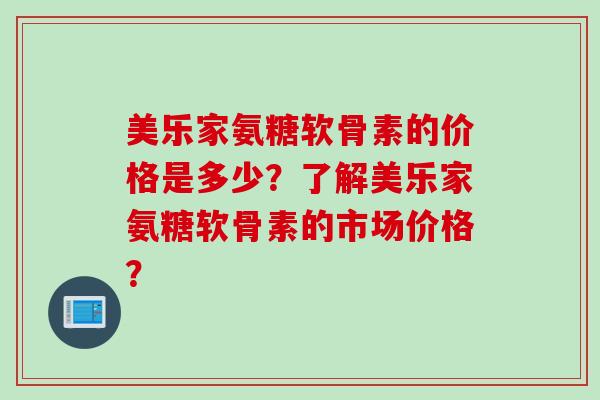 美乐家氨糖软骨素的价格是多少？了解美乐家氨糖软骨素的市场价格？