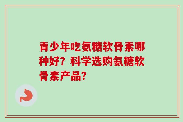 青少年吃氨糖软骨素哪种好？科学选购氨糖软骨素产品？