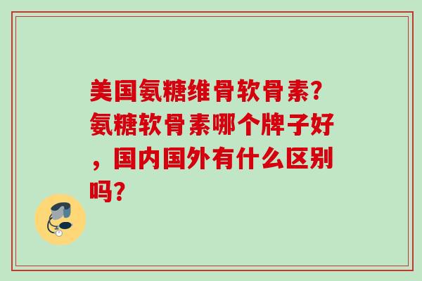 美国氨糖维骨软骨素？氨糖软骨素哪个牌子好，国内国外有什么区别吗？