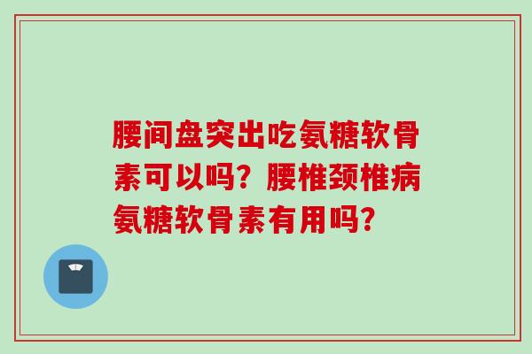 腰间盘突出吃氨糖软骨素可以吗？腰椎颈椎氨糖软骨素有用吗？