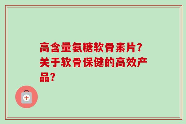 高含量氨糖软骨素片？关于软骨保健的高效产品？