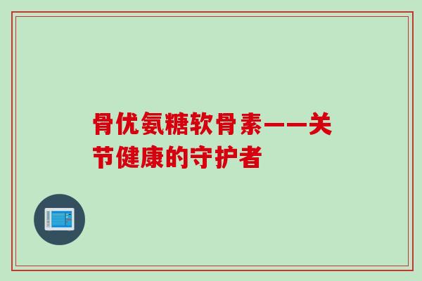 骨优氨糖软骨素——关节健康的守护者