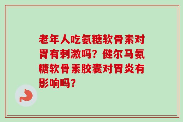老年人吃氨糖软骨素对胃有刺激吗？健尔马氨糖软骨素胶囊对胃炎有影响吗？