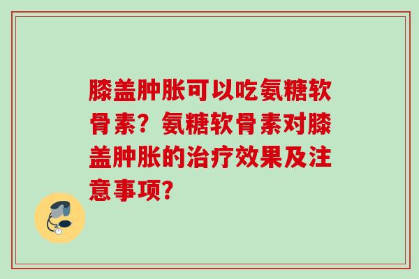 膝盖可以吃氨糖软骨素？氨糖软骨素对膝盖的效果及注意事项？