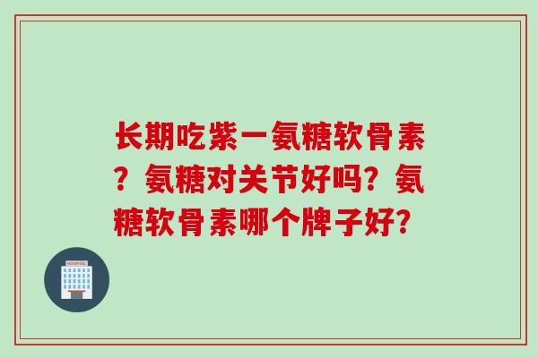 长期吃紫一氨糖软骨素?氨糖对关节好吗?氨糖软骨素哪个牌子好? 长期吃紫一氨糖软骨素?氨糖对关节好吗?氨糖软骨素哪个牌子好?