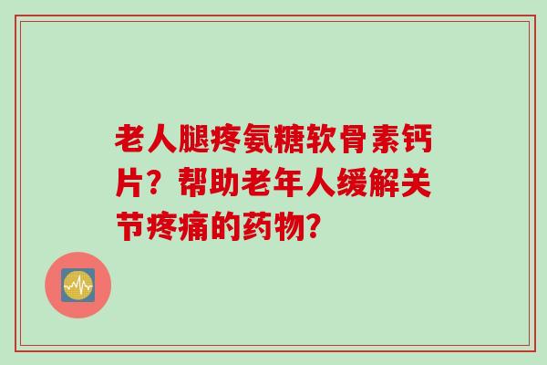 老人腿疼氨糖软骨素钙片?帮助老年人缓解关节的? 老人腿疼氨糖软骨素钙片?帮助老年人缓解关节的?