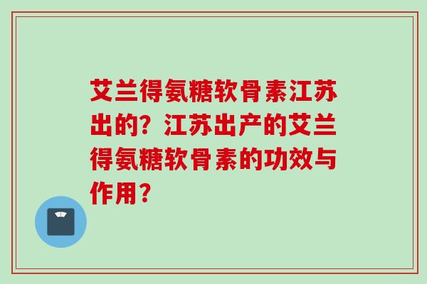 艾兰得氨糖软骨素江苏出的？江苏出产的艾兰得氨糖软骨素的功效与作用？