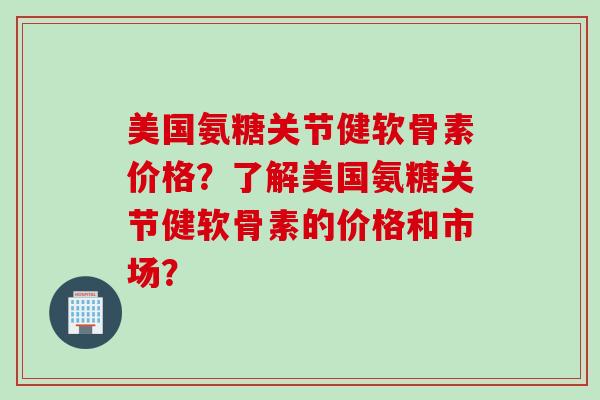 美国氨糖关节健软骨素价格？了解美国氨糖关节健软骨素的价格和市场？