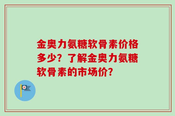金奥力氨糖软骨素价格多少？了解金奥力氨糖软骨素的市场价？