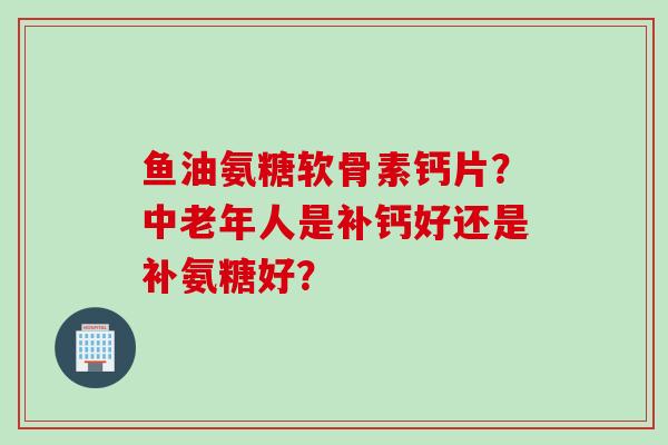 鱼油氨糖软骨素钙片？中老年人是补钙好还是补氨糖好？