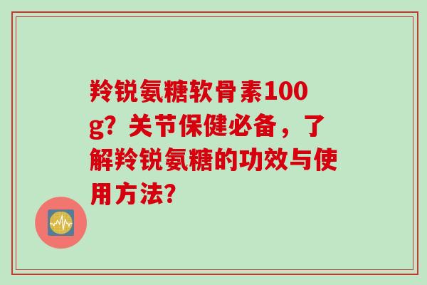 羚锐氨糖软骨素100g？关节保健必备，了解羚锐氨糖的功效与使用方法？