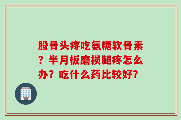 股骨头疼吃氨糖软骨素？半月板磨损腿疼怎么办？吃什么药比较好？