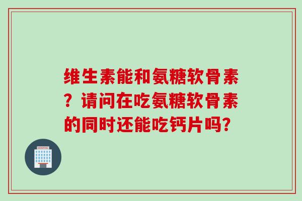 维生素能和氨糖软骨素？请问在吃氨糖软骨素的同时还能吃钙片吗？