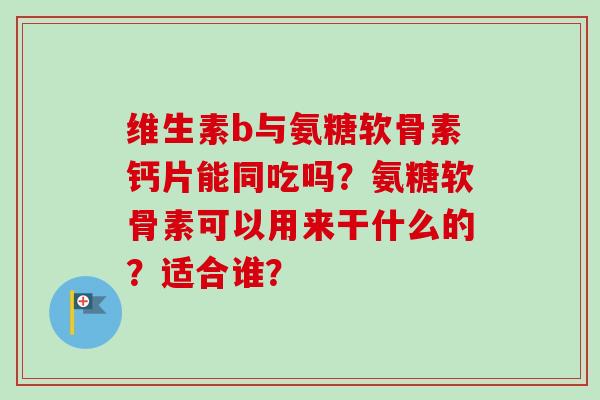 维生素b与氨糖软骨素钙片能同吃吗？氨糖软骨素可以用来干什么的？适合谁？