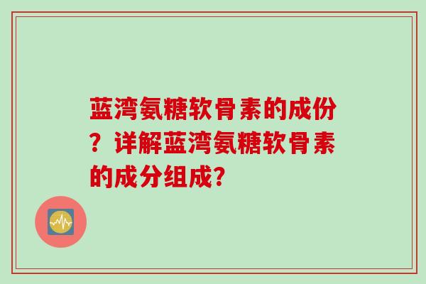 蓝湾氨糖软骨素的成份？详解蓝湾氨糖软骨素的成分组成？