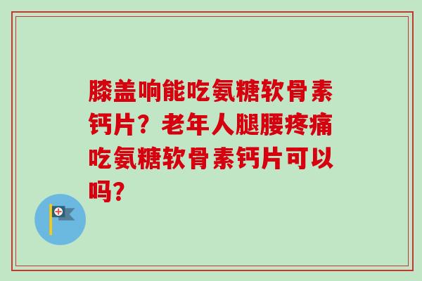 膝盖响能吃氨糖软骨素钙片？老年人腿腰疼痛吃氨糖软骨素钙片可以吗？
