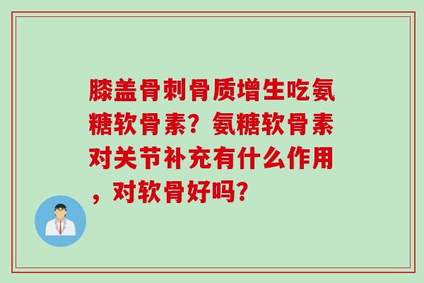 膝盖骨刺骨质增生吃氨糖软骨素？氨糖软骨素对关节补充有什么作用，对软骨好吗？