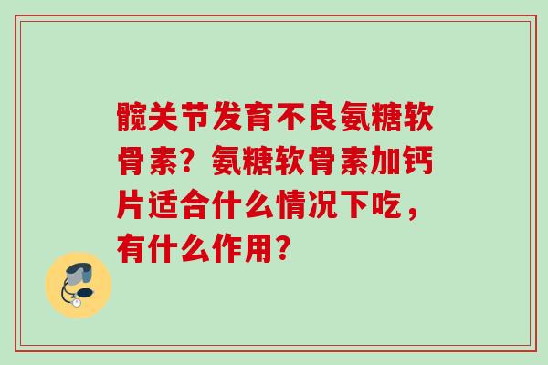 髋关节发育不良氨糖软骨素？氨糖软骨素加钙片适合什么情况下吃，有什么作用？