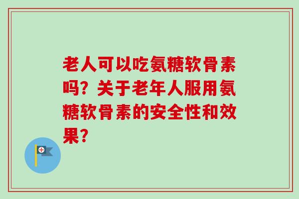 老人可以吃氨糖软骨素吗？关于老年人服用氨糖软骨素的安全性和效果？