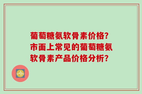 葡萄糖氨软骨素价格？市面上常见的葡萄糖氨软骨素产品价格分析？