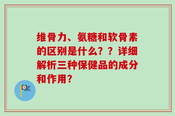 维骨力、氨糖和软骨素的区别是什么？？详细解析三种保健品的成分和作用？