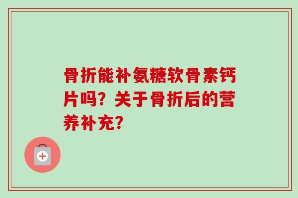 骨折能补氨糖软骨素钙片吗？关于骨折后的营养补充？