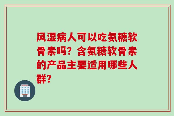 风湿病人可以吃氨糖软骨素吗？含氨糖软骨素的产品主要适用哪些人群？
