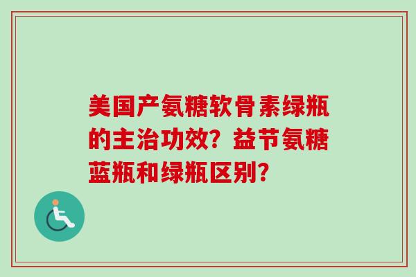 美国产氨糖软骨素绿瓶的主治功效？益节氨糖蓝瓶和绿瓶区别？