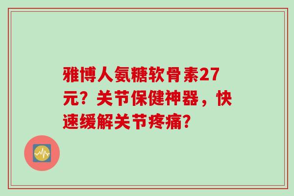 雅博人氨糖软骨素27元？关节保健神器，快速缓解关节？
