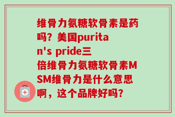维骨力氨糖软骨素是药吗？美国puritan's pride三倍维骨力氨糖软骨素MSM维骨力是什么意思啊，这个品牌好吗？