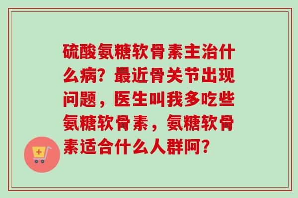 硫酸氨糖软骨素主治什么病？最近骨关节出现问题，医生叫我多吃些氨糖软骨素，氨糖软骨素适合什么人群阿？