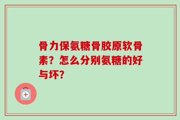 骨力保氨糖骨胶原软骨素？怎么分别氨糖的好与坏？