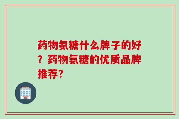 氨糖什么牌子的好?氨糖的优质品牌推荐? 氨糖什么牌子的好?氨糖的优质品牌推荐?