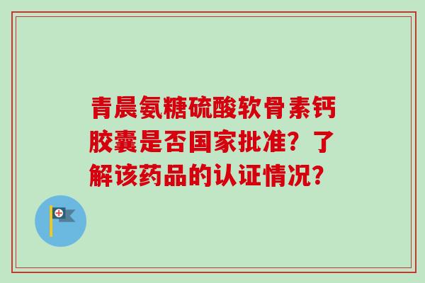 青晨氨糖硫酸软骨素钙胶囊是否国家批准?了解该药品的认证情况? 青晨氨糖硫酸软骨素钙胶囊是否国家批准?了解该药品的认证情况?